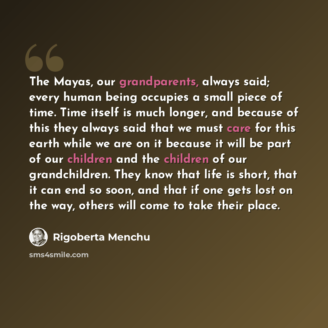“The Mayas, our grandparents, always said; every human being occupies a small piece of time. Time itself is much longer, and because of this they always said that we must care for this earth while we are on it because it will be part of our children and the children of our grandchildren. They know…” quote by Rigoberta Menchu
