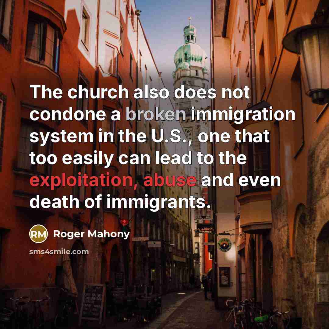 “The church also does not condone a broken immigration system in the U.S., one that too easily can lead to the exploitation, abuse and even death of immigrants.” quote by Roger Mahony