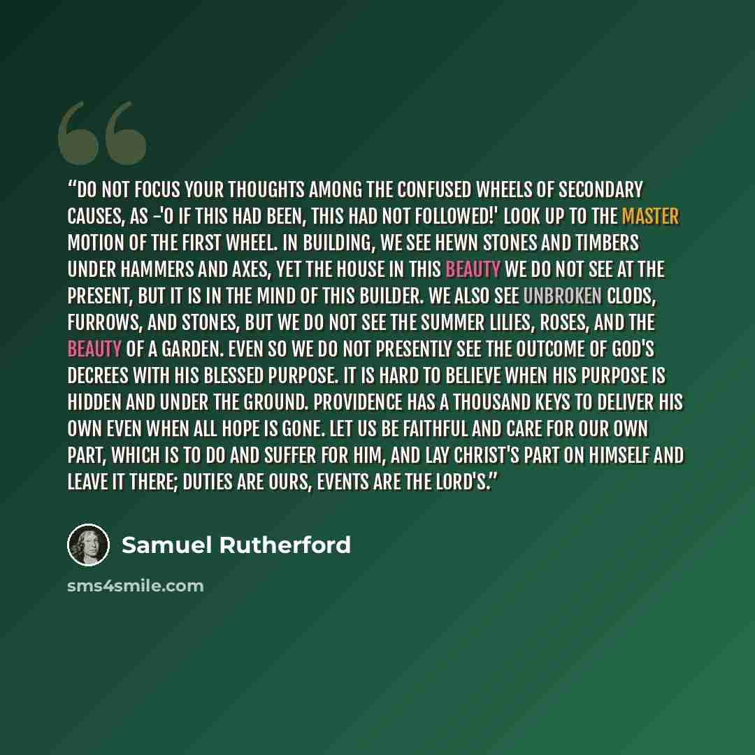 “Do not focus your thoughts among the confused wheels of secondary causes, as -'O if this had been, this had not followed!' Look up to the master motion of the first wheel. In building, we see hewn stones and timbers under hammers and axes, yet the house in this beauty we do not see at the present…” quote by Samuel Rutherford
