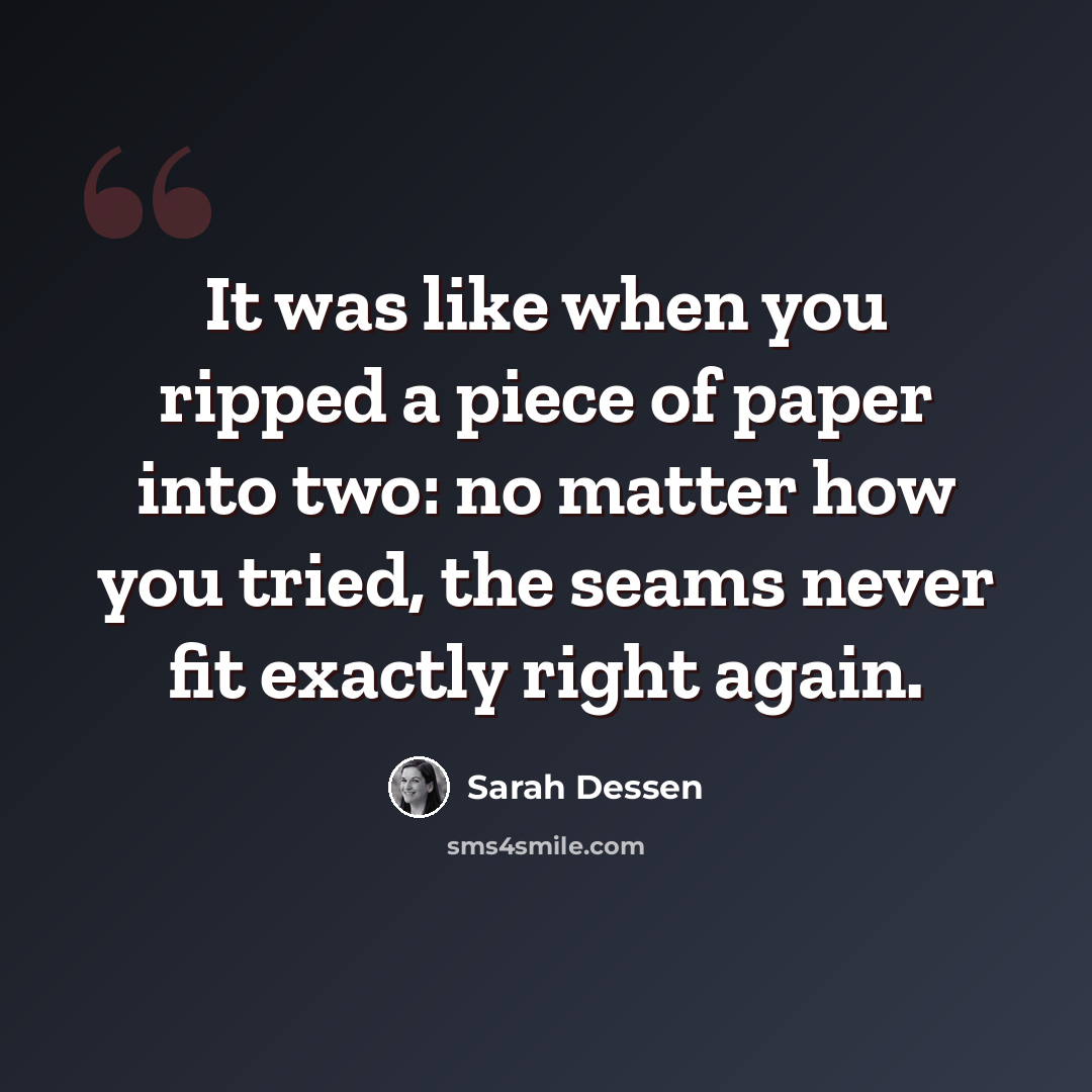 “It was like when you ripped a piece of paper into two: no matter how you tried, the seams never fit exactly right again.” quote by Sarah Dessen