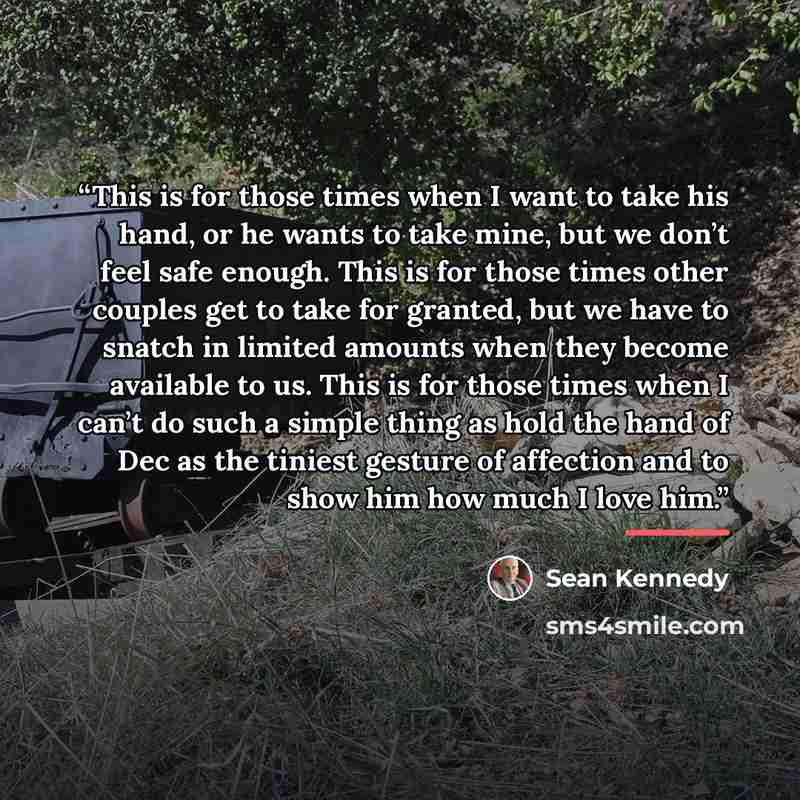 “This is for those times when I want to take his hand, or he wants to take mine, but we don’t feel safe enough. This is for those times other couples get to take for granted, but we have to snatch in limited amounts when they become available to us. This is for those times when I can’t do such a…” quote by Sean Kennedy