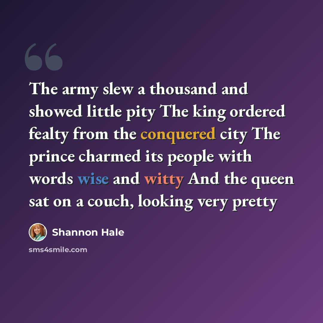 “The army slew a thousand and showed little pity The king ordered fealty from the conquered city The prince charmed its people with words wise and witty And the queen sat on a couch, looking very pretty” quote by Shannon Hale