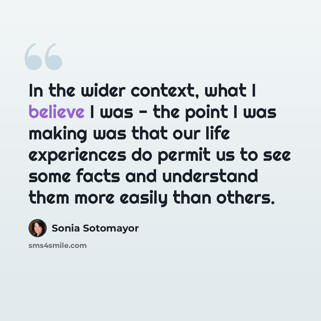 “In the wider context, what I believe I was - the point I was making was that our life experiences do permit us to see some facts and understand them more easily than others.” quote by Sonia Sotomayor