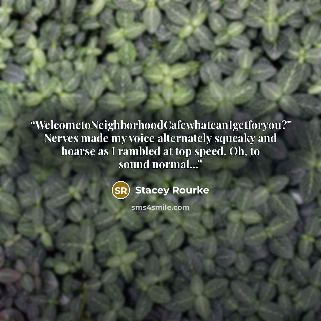 “WelcometoNeighborhoodCafewhatcanIgetforyou?" Nerves made my voice alternately squeaky and hoarse as I rambled at top speed. Oh, to sound normal...” quote by Stacey Rourke