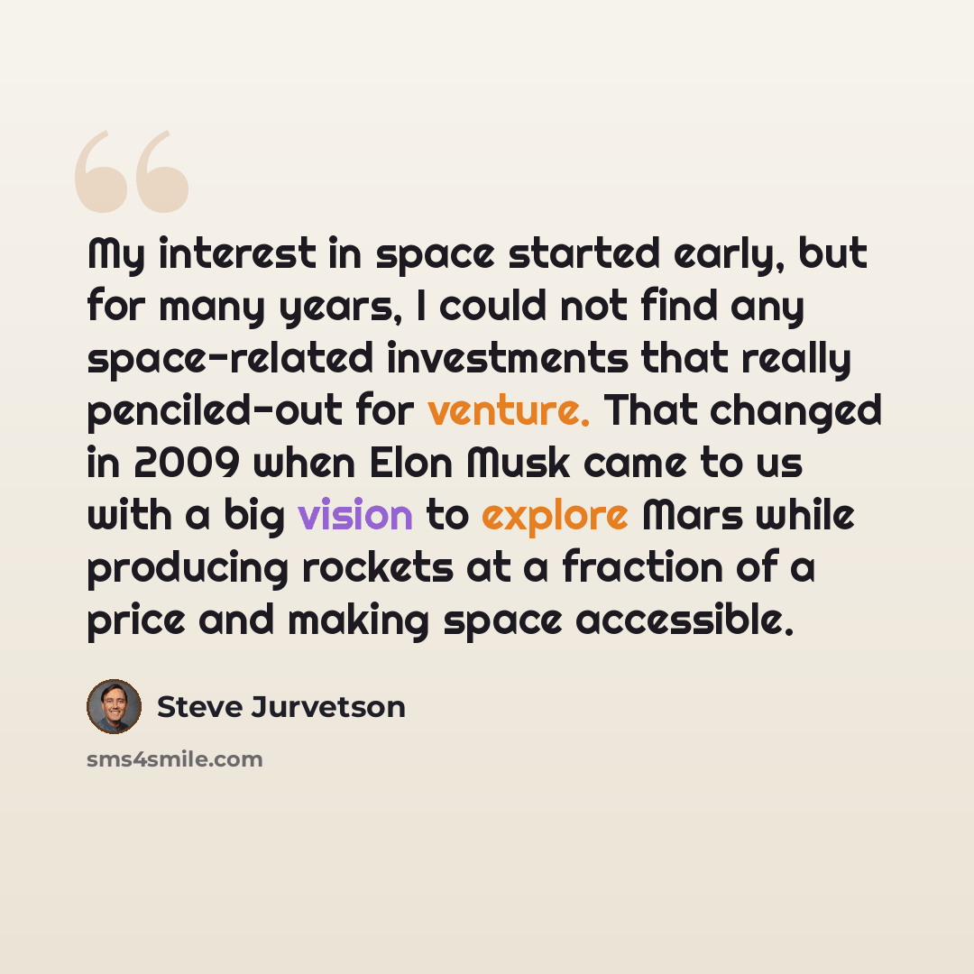 “My interest in space started early, but for many years, I could not find any space-related investments that really penciled-out for venture. That changed in 2009 when Elon Musk came to us with a big vision to explore Mars while producing rockets at a fraction of a price and making space accessible.” quote by Steve Jurvetson