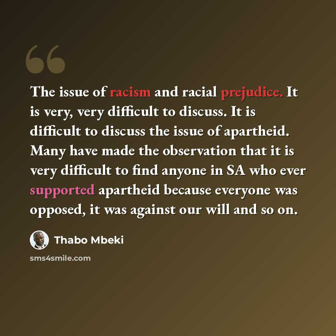 “The issue of racism and racial prejudice. It is very, very difficult to discuss. It is difficult to discuss the issue of apartheid. Many have made the observation that it is very difficult to find anyone in SA who ever supported apartheid because everyone was opposed, it was against our will and…” quote by Thabo Mbeki