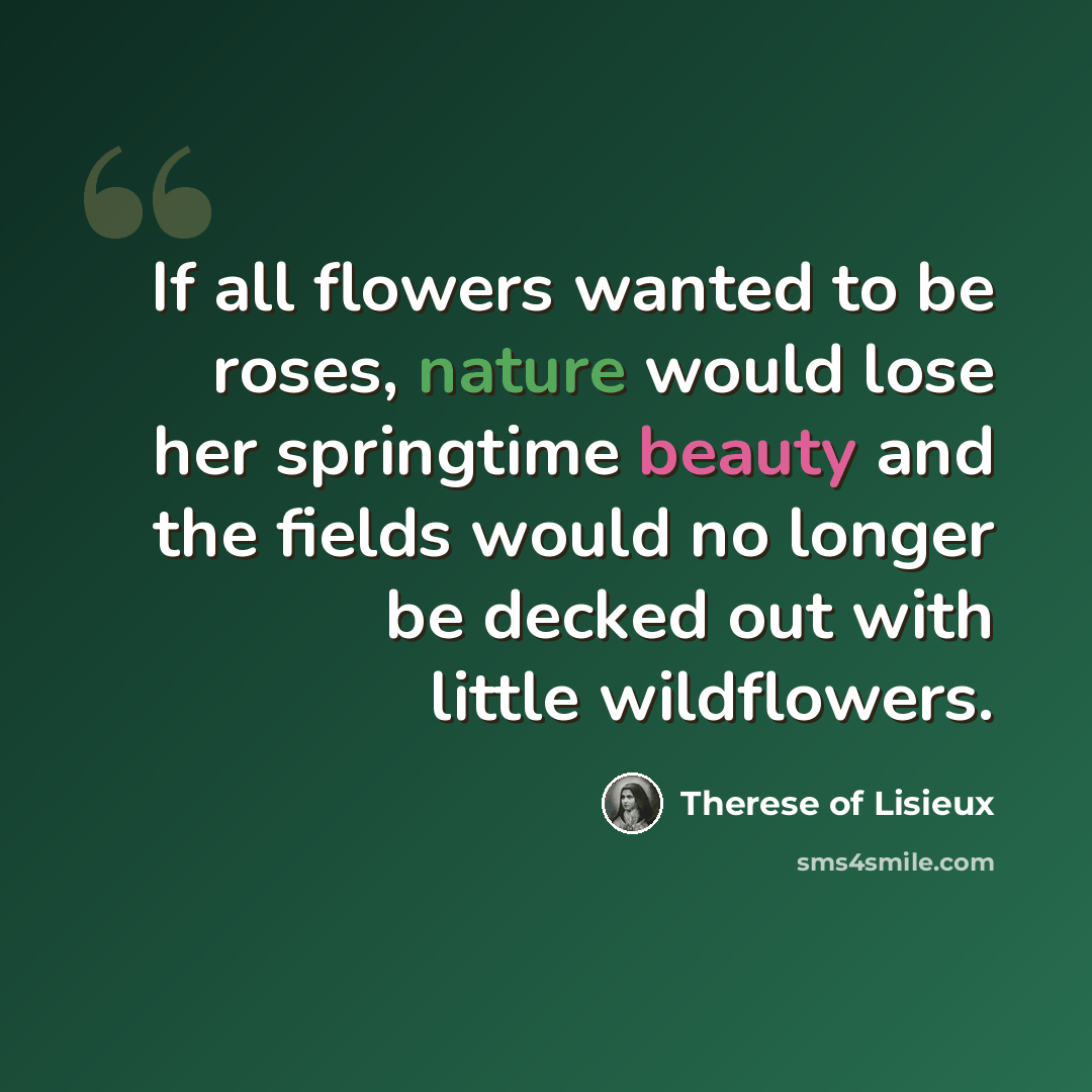 “If all flowers wanted to be roses, nature would lose her springtime beauty and the fields would no longer be decked out with little wildflowers.” quote by Therese of Lisieux
