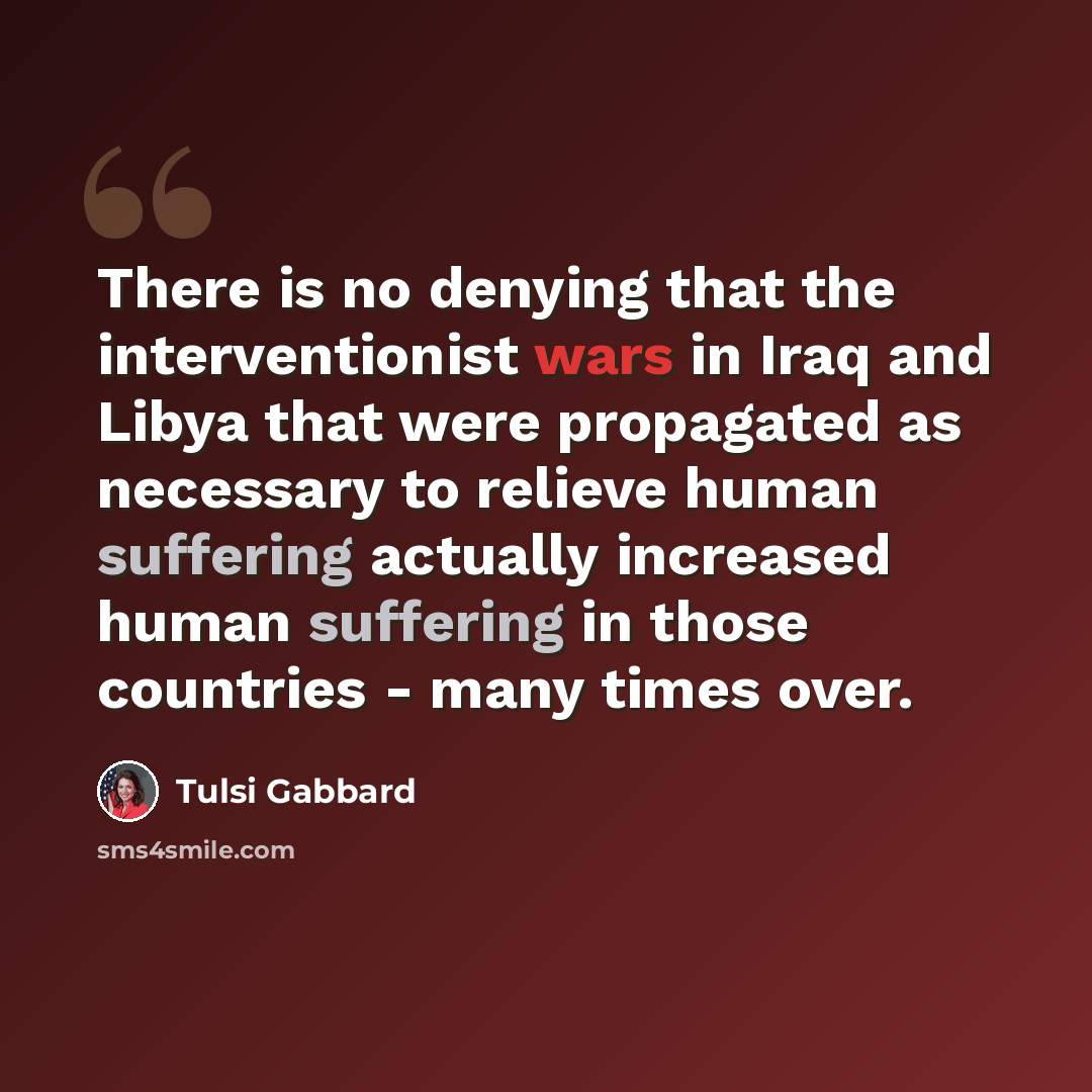 “There is no denying that the interventionist wars in Iraq and Libya that were propagated as necessary to relieve human suffering actually increased human suffering in those countries - many times over.” quote by Tulsi Gabbard