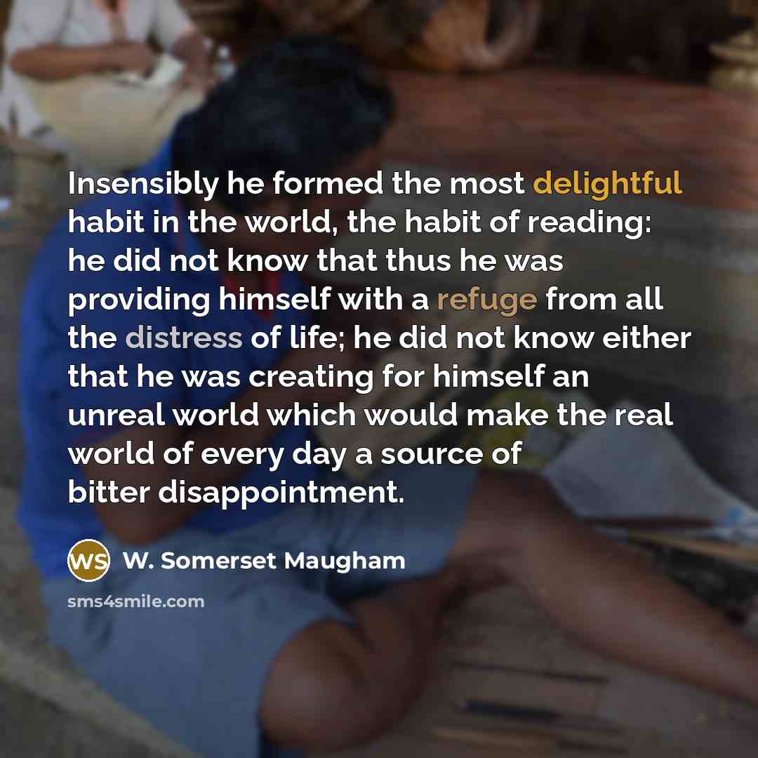 “Insensibly he formed the most delightful habit in the world, the habit of reading: he did not know that thus he was providing himself with a refuge from all the distress of life; he did not know either that he was creating for himself an unreal world which would make the real world of every day a…” quote by W. Somerset Maugham