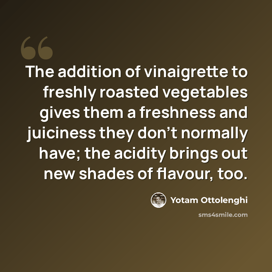 “The addition of vinaigrette to freshly roasted vegetables gives them a freshness and juiciness they don't normally have; the acidity brings out new shades of flavour, too.” quote by Yotam Ottolenghi