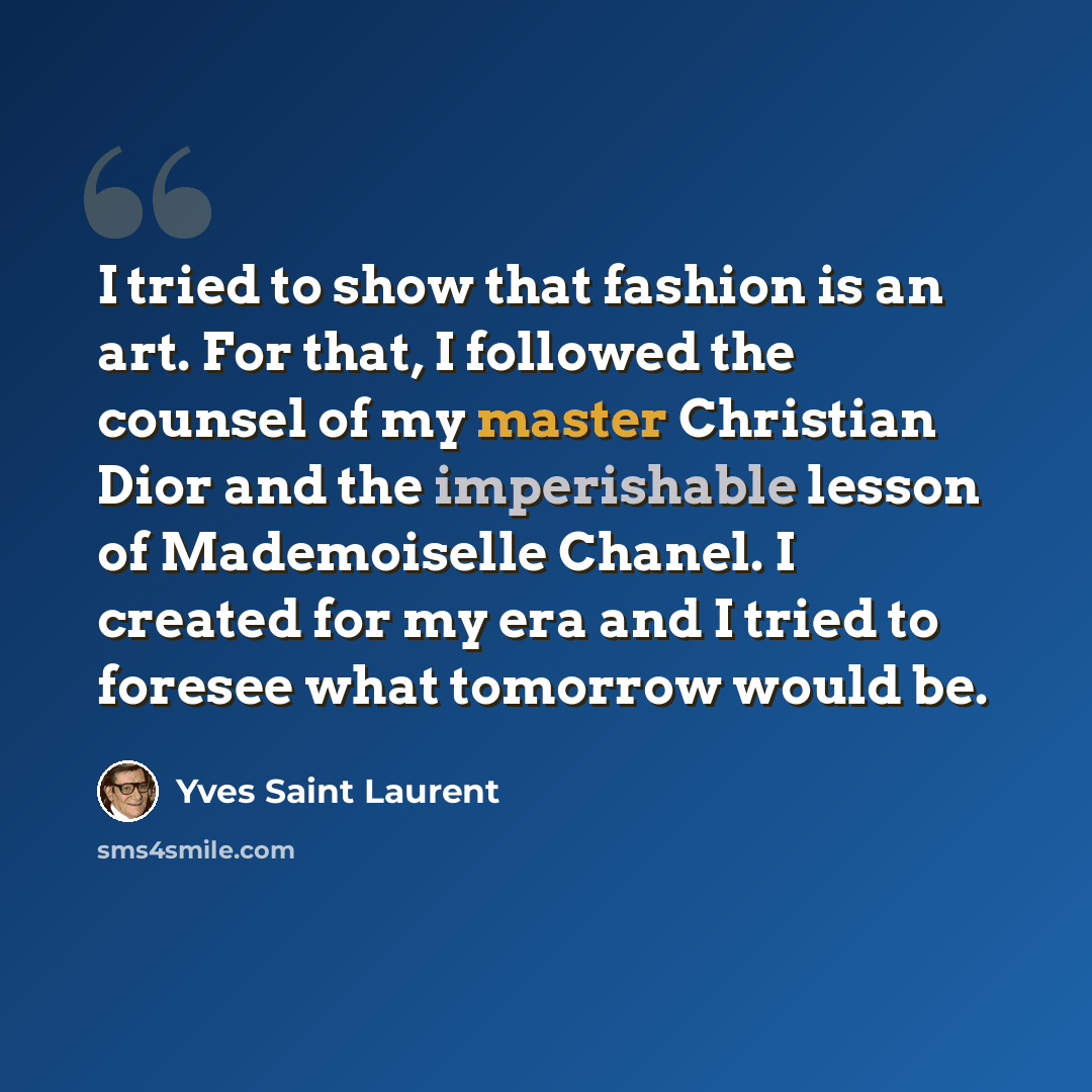 “I tried to show that fashion is an art. For that, I followed the counsel of my master Christian Dior and the imperishable lesson of Mademoiselle Chanel. I created for my era and I tried to foresee what tomorrow would be.” quote by Yves Saint Laurent