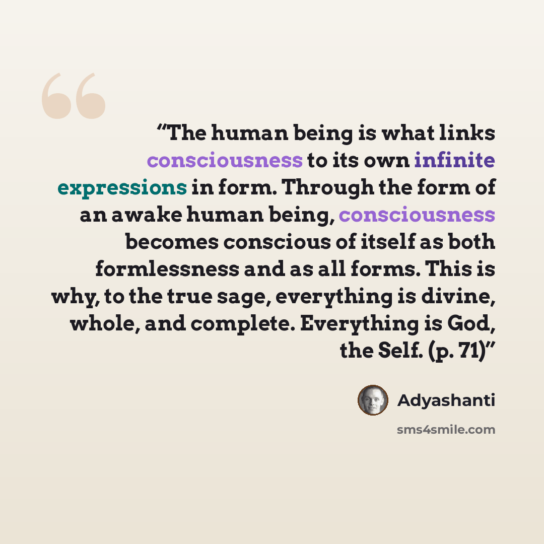 “The human being is what links consciousness to its own infinite expressions in form. Through the form of an awake human being, consciousness becomes conscious of itself as both formlessness and as all forms. This is why, to the true sage, everything is divine, whole, and complete. Everything is…” quote by Adyashanti