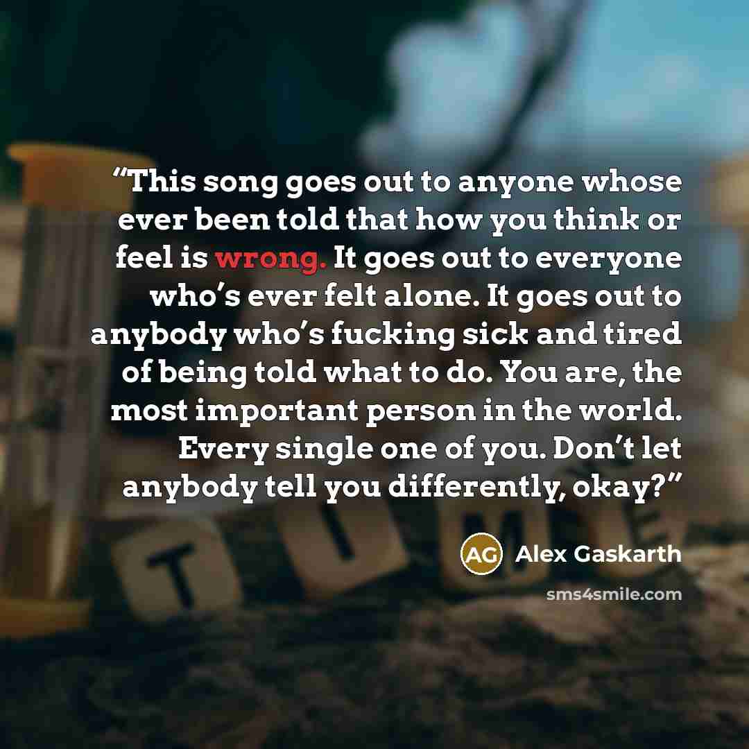 “This song goes out to anyone whose ever been told that how you think or feel is wrong. It goes out to everyone who’s ever felt alone. It goes out to anybody who’s fucking sick and tired of being told what to do. You are, the most important person in the world. Every single one of you. Don’t let…” quote by Alex Gaskarth