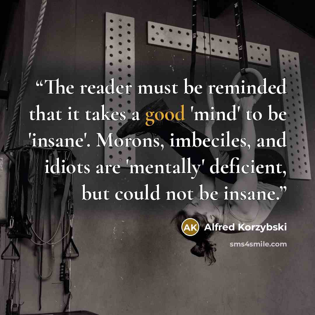 “The reader must be reminded that it takes a good 'mind' to be 'insane'. Morons, imbeciles, and idiots are 'mentally' deficient, but could not be insane.” quote by Alfred Korzybski