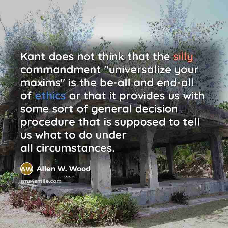 “Kant does not think that the silly commandment "universalize your maxims" is the be-all and end-all of ethics or that it provides us with some sort of general decision procedure that is supposed to tell us what to do under all circumstances.” quote by Allen W. Wood