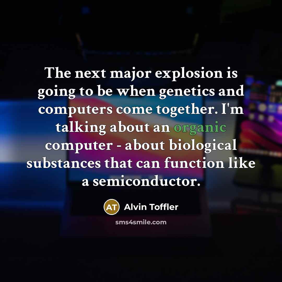 “The next major explosion is going to be when genetics and computers come together. I'm talking about an organic computer - about biological substances that can function like a semiconductor.” quote by Alvin Toffler