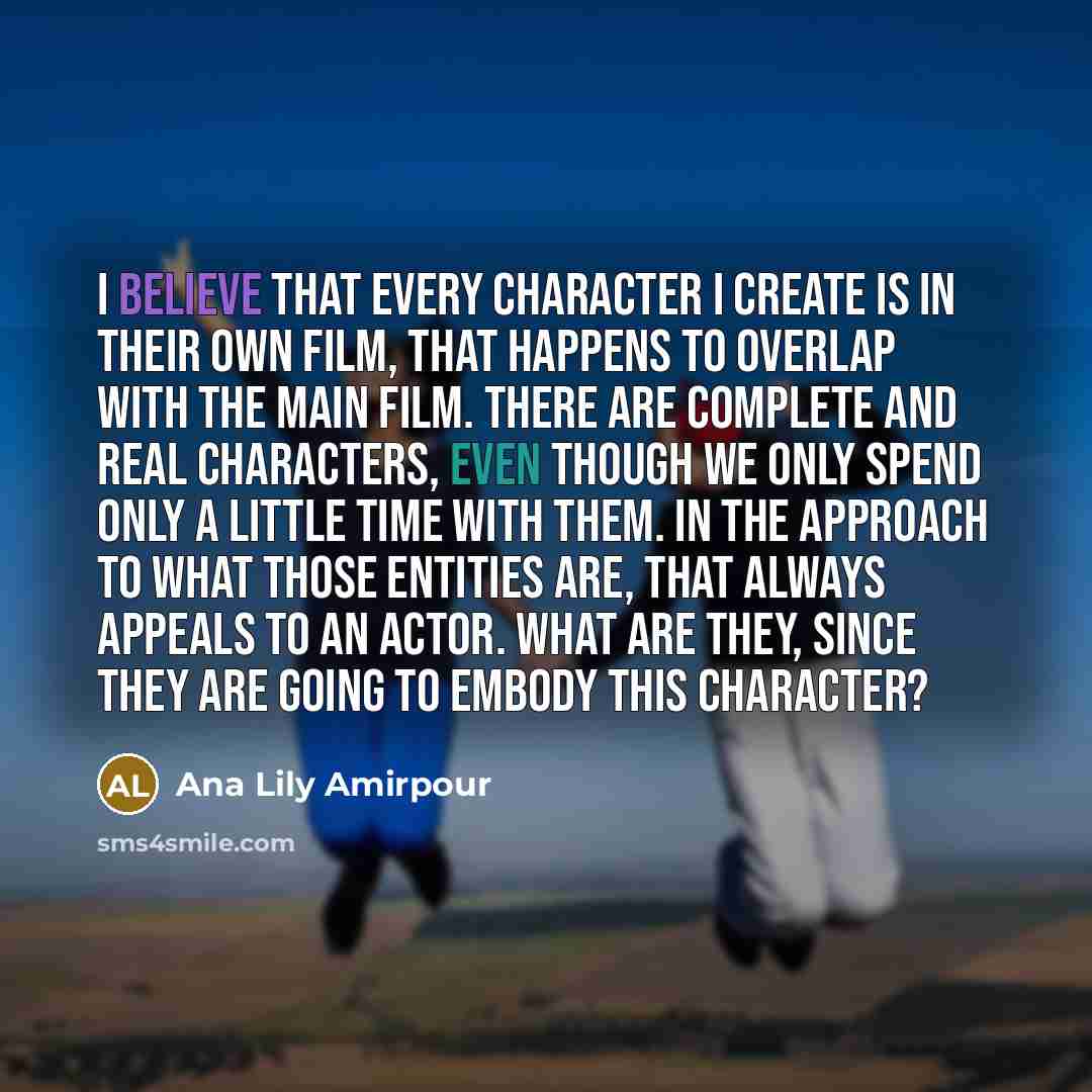 “I believe that every character I create is in their own film, that happens to overlap with the main film. There are complete and real characters, even though we only spend only a little time with them. In the approach to what those entities are, that always appeals to an actor. What are they…” quote by Ana Lily Amirpour