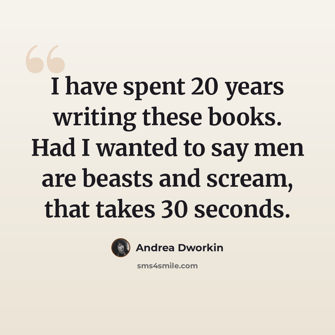 “I have spent 20 years writing these books. Had I wanted to say men are beasts and scream, that takes 30 seconds.” quote by Andrea Dworkin
