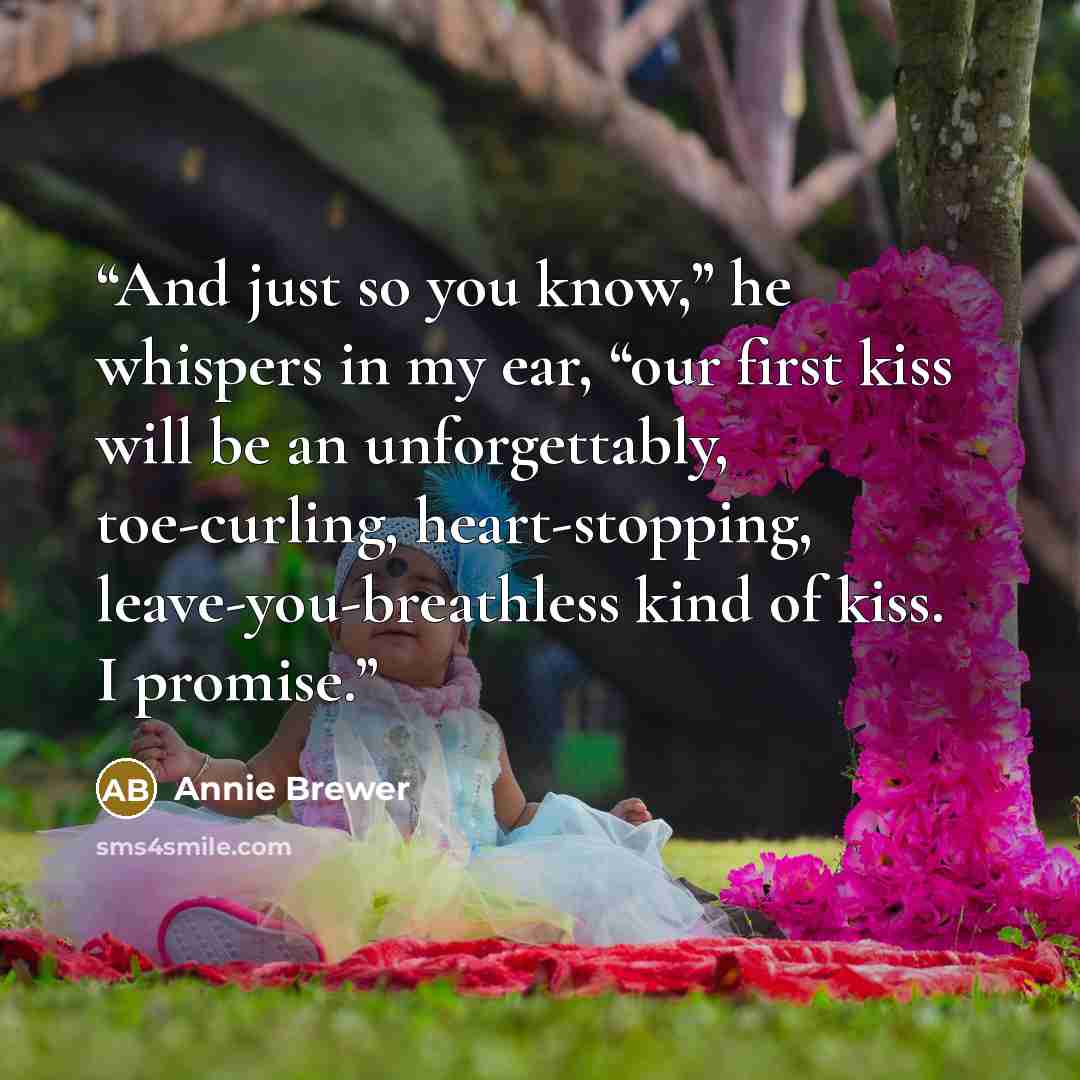“And just so you know,” he whispers in my ear, “our first kiss will be an unforgettably, toe-curling, heart-stopping, leave-you-breathless kind of kiss. I promise.” quote by Annie Brewer