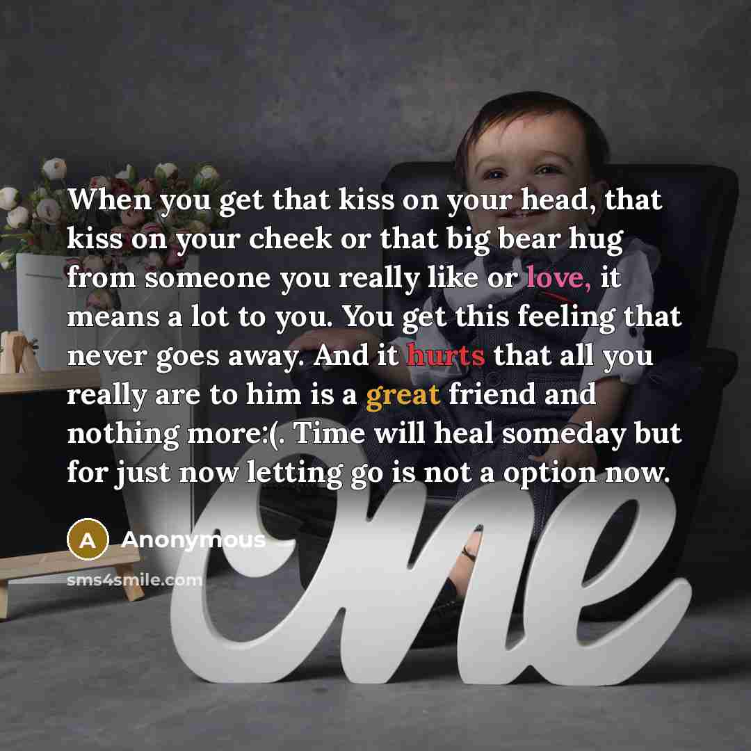 “When you get that kiss on your head, that kiss on your cheek or that big bear hug from someone you really like or love, it means a lot to you. You get this feeling that never goes away. And it hurts that all you really are to him is a great friend and nothing more:(. Time will heal someday but for…” quote by Anonymous
