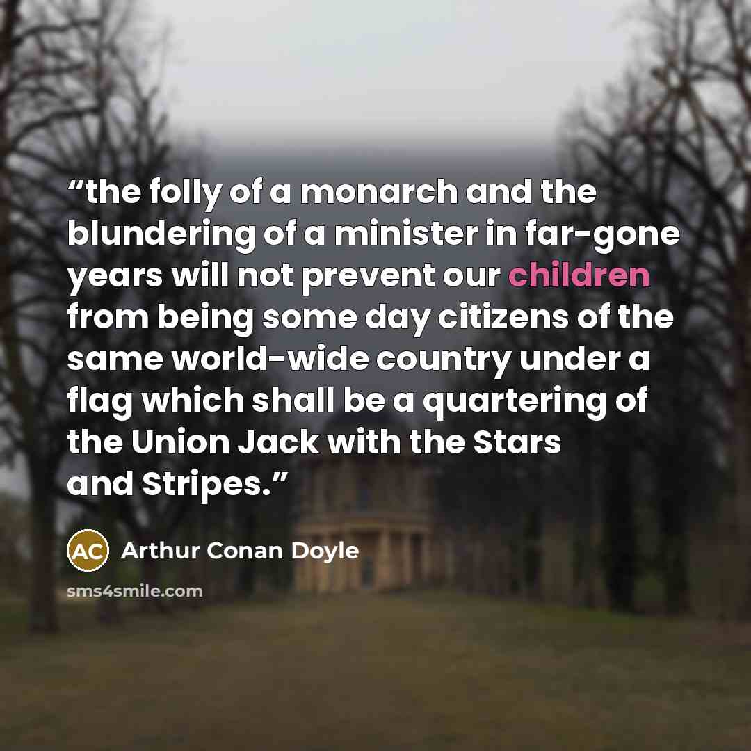 “the folly of a monarch and the blundering of a minister in far-gone years will not prevent our children from being some day citizens of the same world-wide country under a flag which shall be a quartering of the Union Jack with the Stars and Stripes.” quote by Arthur Conan Doyle