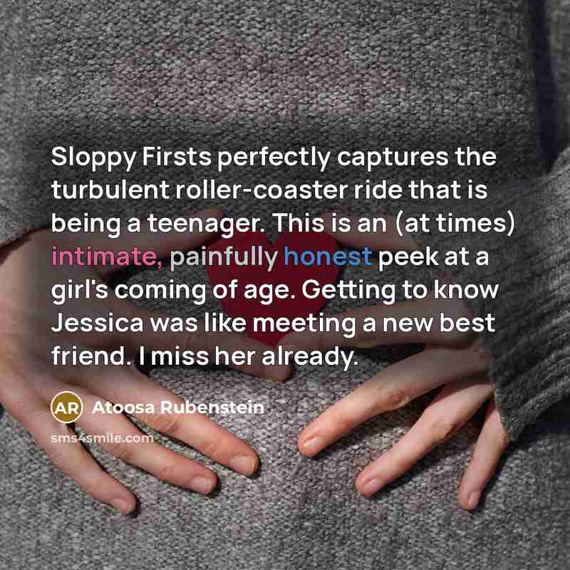“Sloppy Firsts perfectly captures the turbulent roller-coaster ride that is being a teenager. This is an (at times) intimate, painfully honest peek at a girl's coming of age. Getting to know Jessica was like meeting a new best friend. I miss her already.” quote by Atoosa Rubenstein