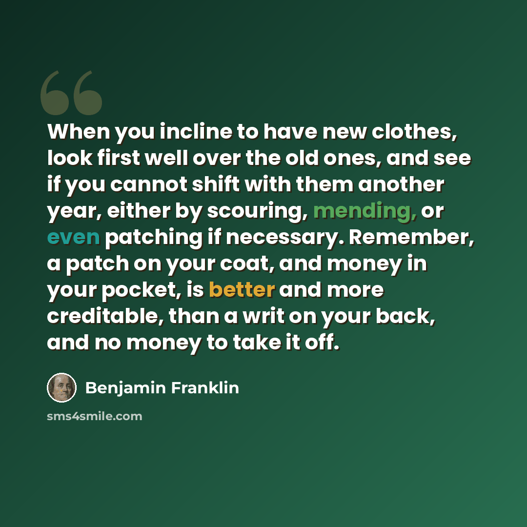 “When you incline to have new clothes, look first well over the old ones, and see if you cannot shift with them another year, either by scouring, mending, or even patching if necessary. Remember, a patch on your coat, and money in your pocket, is better and more creditable, than a writ on your…” quote by Benjamin Franklin