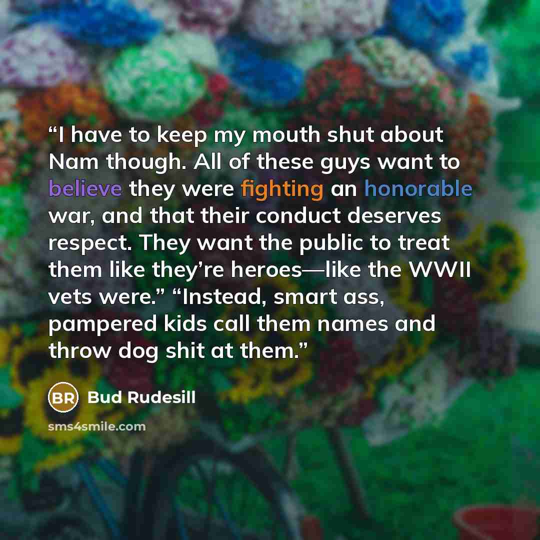 “I have to keep my mouth shut about Nam though. All of these guys want to believe they were fighting an honorable war, and that their conduct deserves respect. They want the public to treat them like they’re heroes—like the WWII vets were.” “Instead, smart ass, pampered kids call them names and…” quote by Bud Rudesill