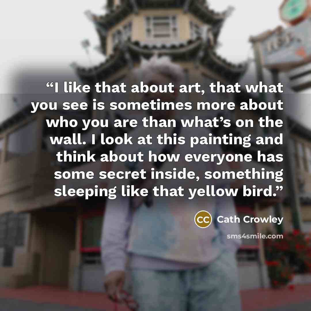 “I like that about art, that what you see is sometimes more about who you are than what’s on the wall. I look at this painting and think about how everyone has some secret inside, something sleeping like that yellow bird.” quote by Cath Crowley