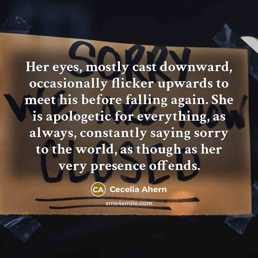 “Her eyes, mostly cast downward, occasionally flicker upwards to meet his before falling again. She is apologetic for everything, as always, constantly saying sorry to the world, as though as her very presence offends.” quote by Cecelia Ahern