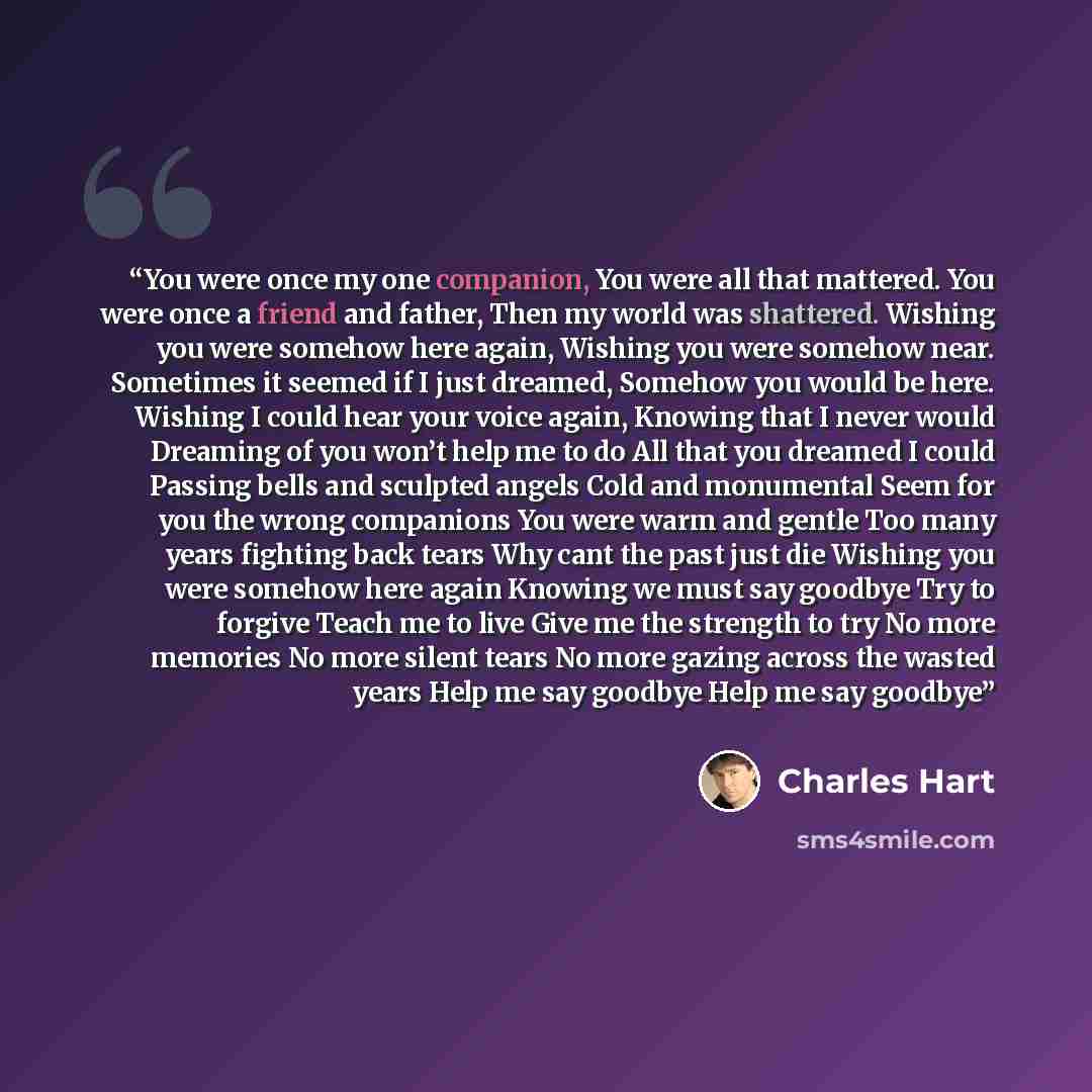 “You were once my one companion, You were all that mattered. You were once a friend and father, Then my world was shattered. Wishing you were somehow here again, Wishing you were somehow near. Sometimes it seemed if I just dreamed, Somehow you would be here. Wishing I could hear your voice again…” quote by Charles Hart