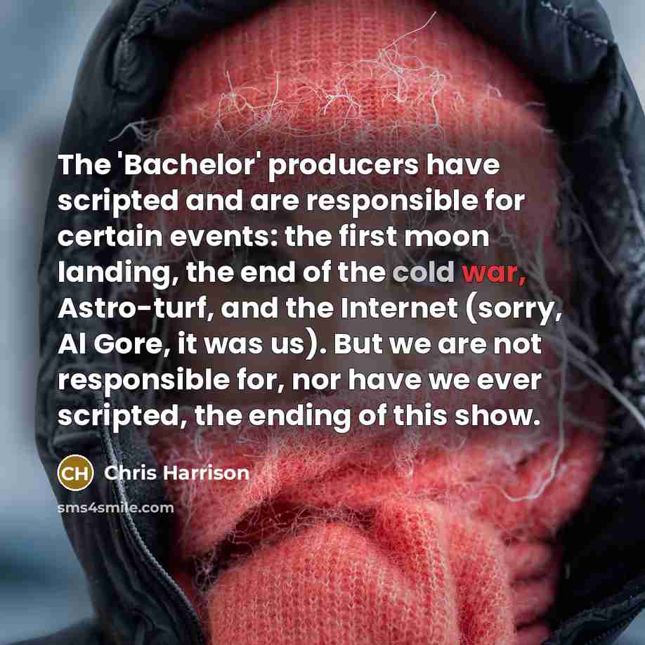 “The 'Bachelor' producers have scripted and are responsible for certain events: the first moon landing, the end of the cold war, Astro-turf, and the Internet (sorry, Al Gore, it was us). But we are not responsible for, nor have we ever scripted, the ending of this show.” quote by Chris Harrison