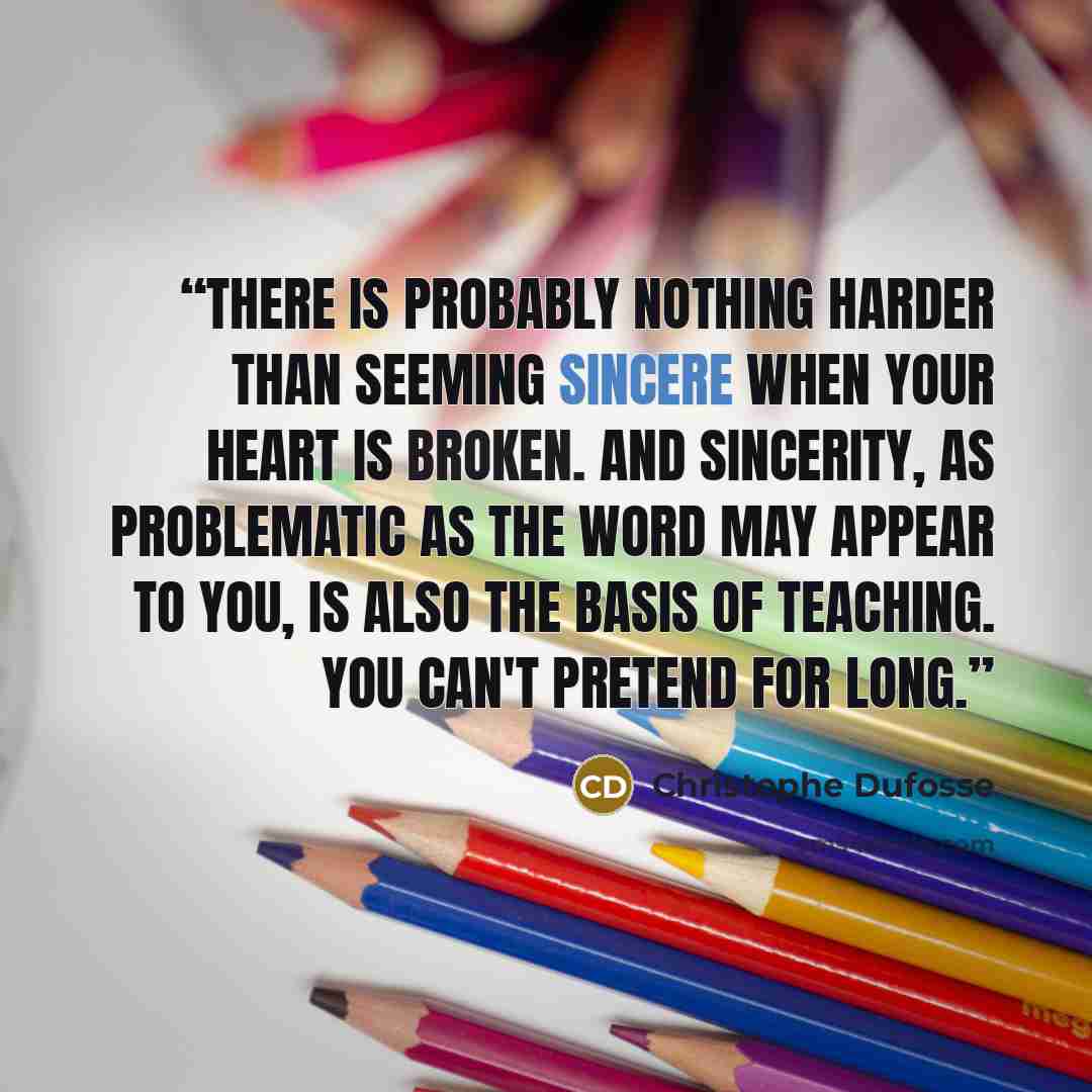 “There is probably nothing harder than seeming sincere when your heart is broken. And sincerity, as problematic as the word may appear to you, is also the basis of teaching. You can't pretend for long.” quote by Christophe Dufosse