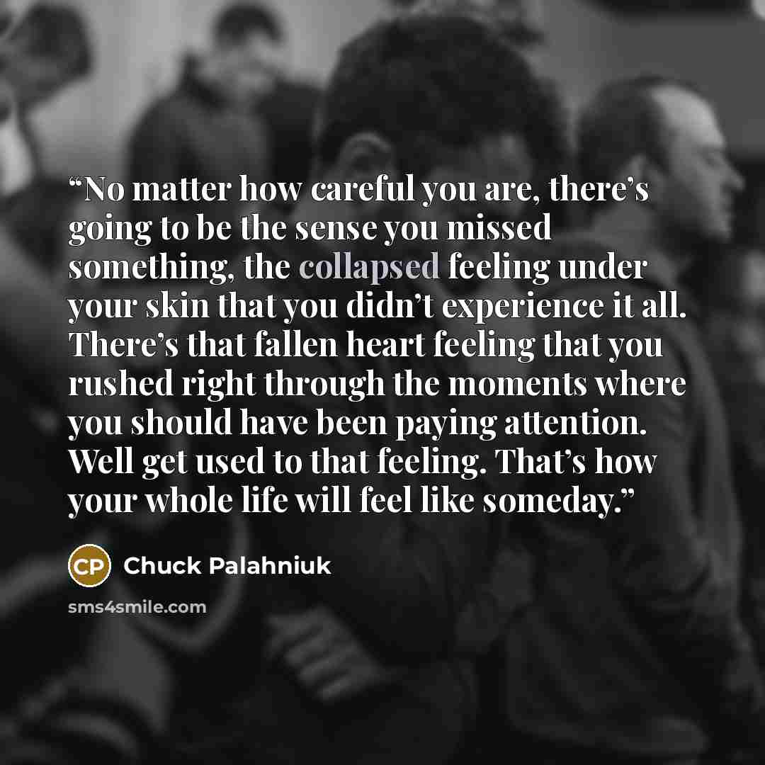“No matter how careful you are, there’s going to be the sense you missed something, the collapsed feeling under your skin that you didn’t experience it all. There’s that fallen heart feeling that you rushed right through the moments where you should have been paying attention. Well get used to that…” quote by Chuck Palahniuk
