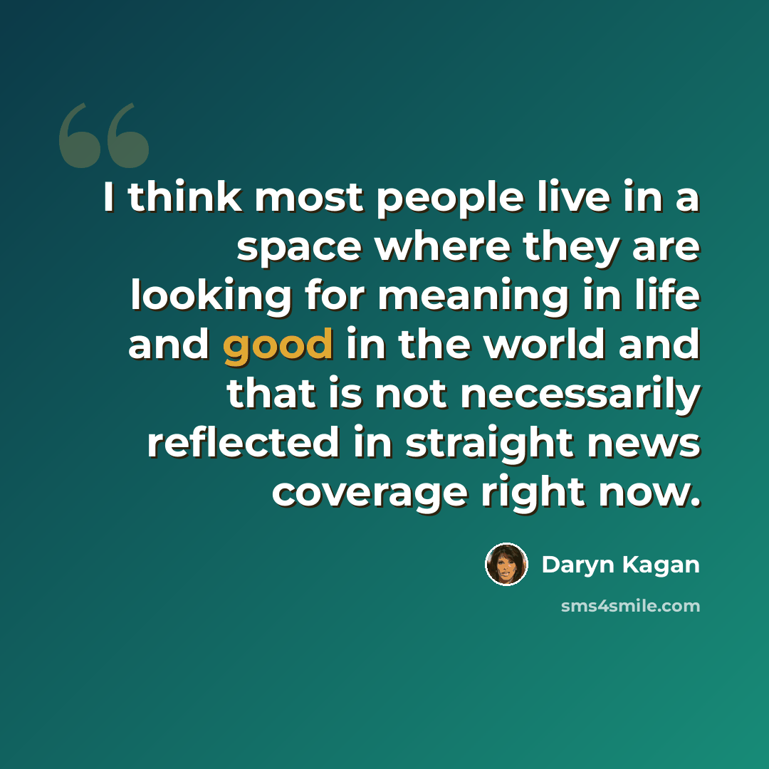 “I think most people live in a space where they are looking for meaning in life and good in the world and that is not necessarily reflected in straight news coverage right now.” quote by Daryn Kagan