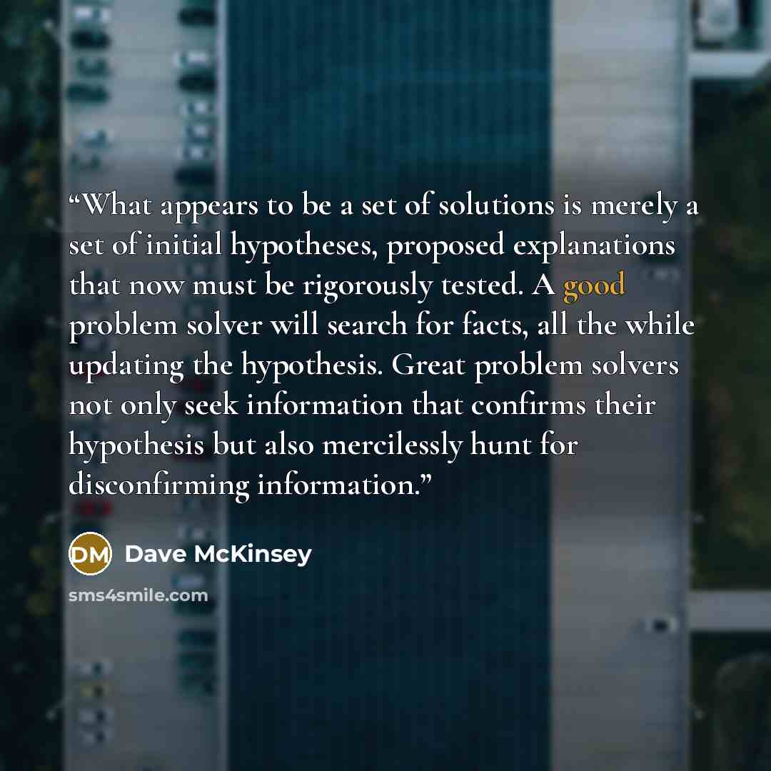 “What appears to be a set of solutions is merely a set of initial hypotheses, proposed explanations that now must be rigorously tested. A good problem solver will search for facts, all the while updating the hypothesis. Great problem solvers not only seek information that confirms their hypothesis…” quote by Dave McKinsey
