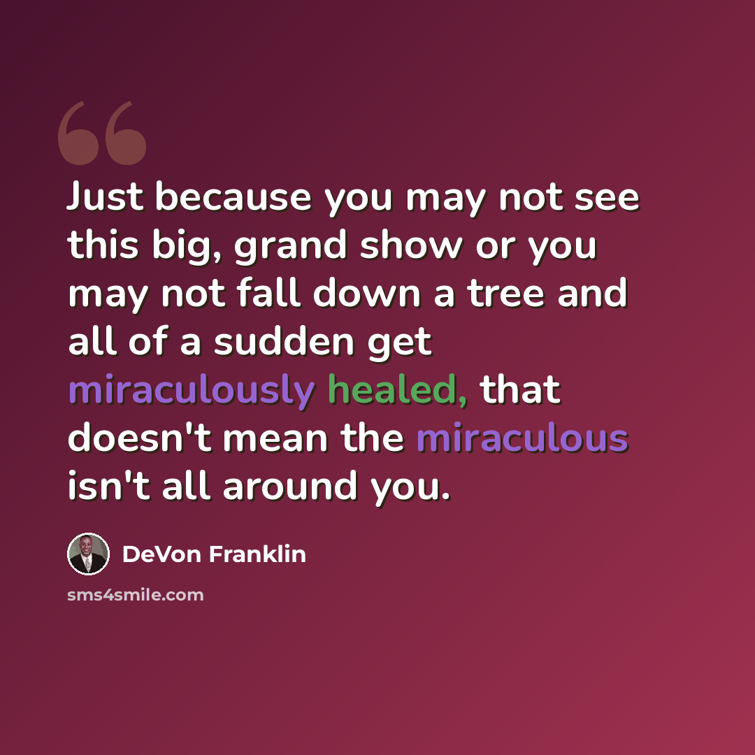 “Just because you may not see this big, grand show or you may not fall down a tree and all of a sudden get miraculously healed, that doesn't mean the miraculous isn't all around you.” quote by DeVon Franklin