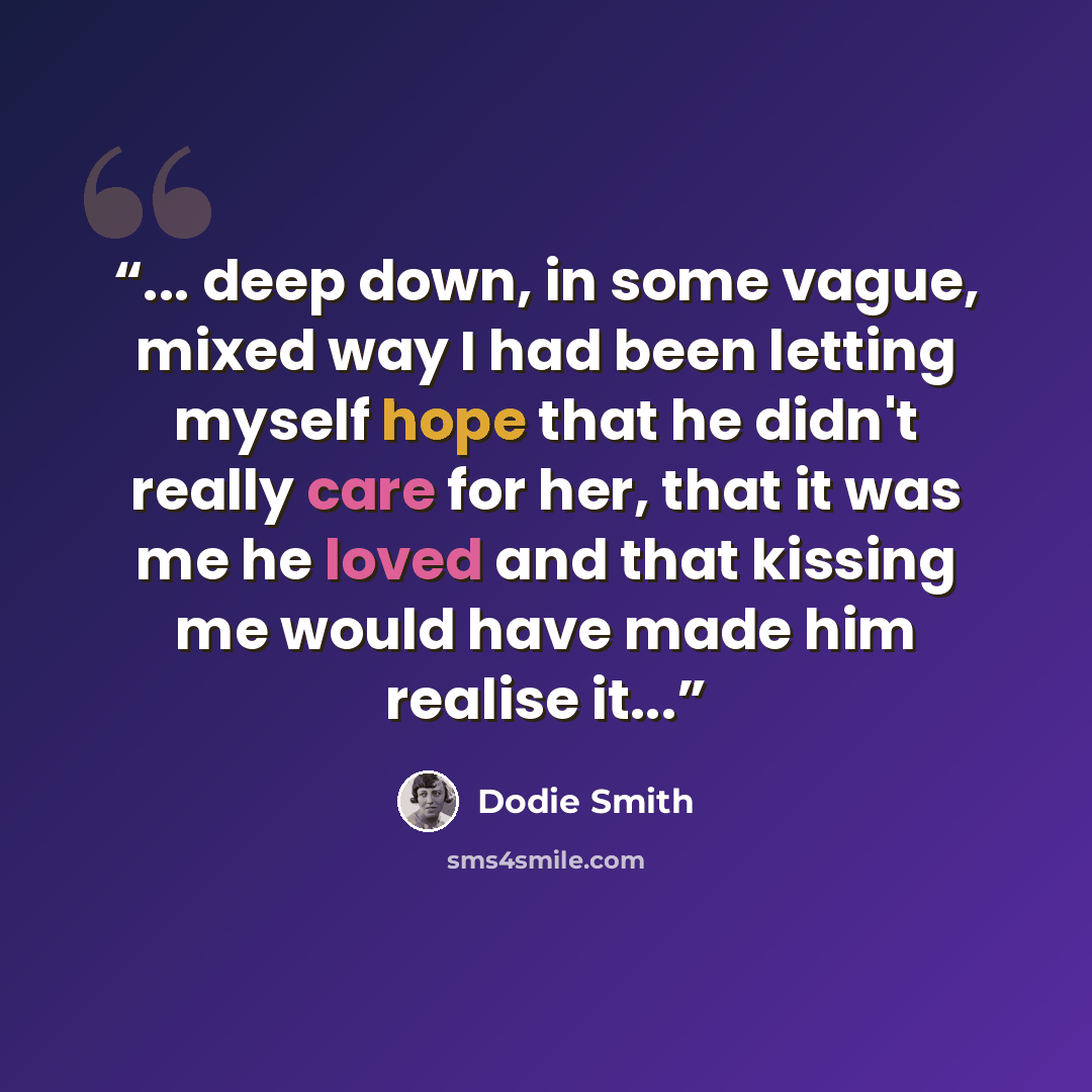 “... deep down, in some vague, mixed way I had been letting myself hope that he didn't really care for her, that it was me he loved and that kissing me would have made him realise it...” quote by Dodie Smith