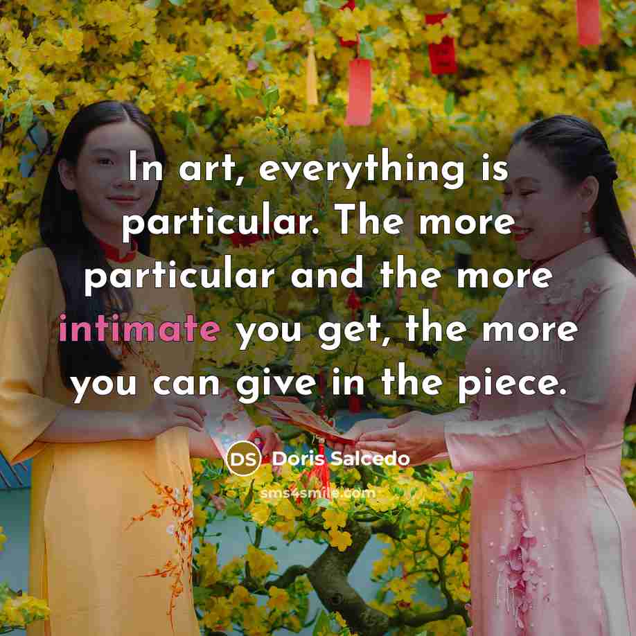 “In art, everything is particular. The more particular and the more intimate you get, the more you can give in the piece.” quote by Doris Salcedo