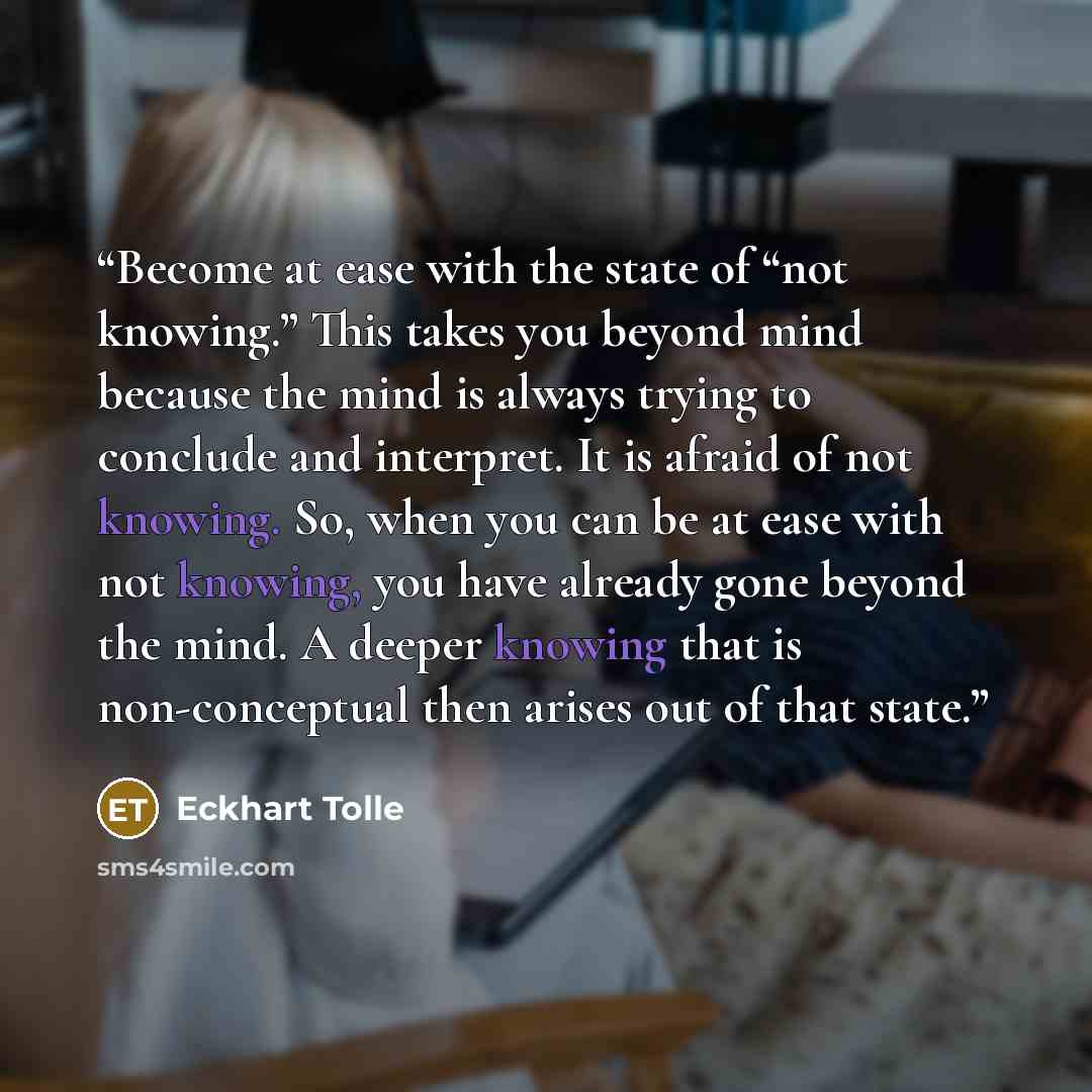 “Become at ease with the state of “not knowing.” This takes you beyond mind because the mind is always trying to conclude and interpret. It is afraid of not knowing. So, when you can be at ease with not knowing, you have already gone beyond the mind. A deeper knowing that is non-conceptual then…” quote by Eckhart Tolle