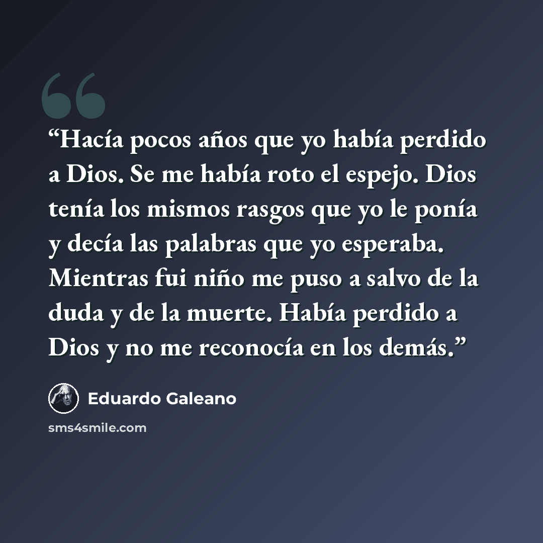 “Hacía pocos años que yo había perdido a Dios. Se me había roto el espejo. Dios tenía los mismos rasgos que yo le ponía y decía las palabras que yo esperaba. Mientras fui niño me puso a salvo de la duda y de la muerte. Había perdido a Dios y no me reconocía en los demás.” quote by Eduardo Galeano
