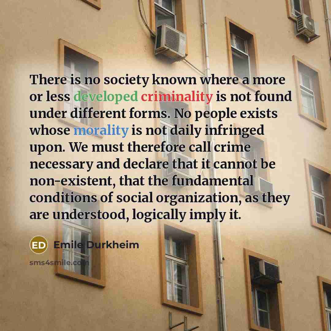 “There is no society known where a more or less developed criminality is not found under different forms. No people exists whose morality is not daily infringed upon. We must therefore call crime necessary and declare that it cannot be non-existent, that the fundamental conditions of social…” quote by Emile Durkheim