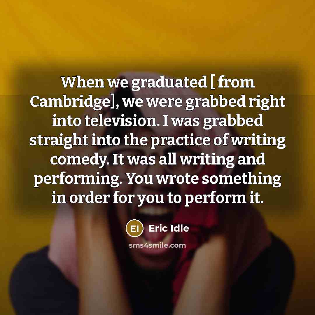 “When we graduated [ from Cambridge], we were grabbed right into television. I was grabbed straight into the practice of writing comedy. It was all writing and performing. You wrote something in order for you to perform it.” quote by Eric Idle