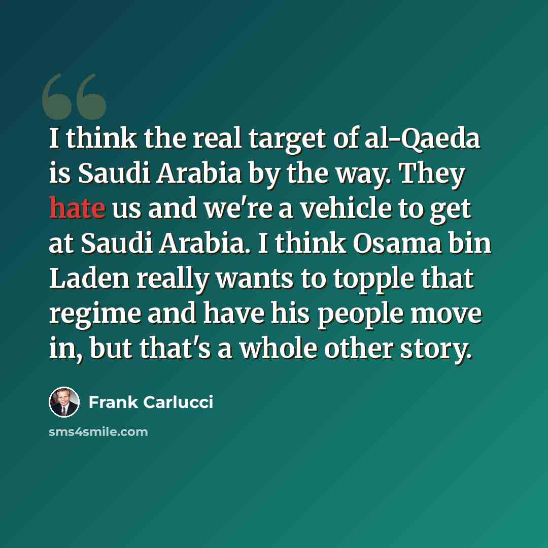“I think the real target of al-Qaeda is Saudi Arabia by the way. They hate us and we're a vehicle to get at Saudi Arabia. I think Osama bin Laden really wants to topple that regime and have his people move in, but that's a whole other story.” quote by Frank Carlucci