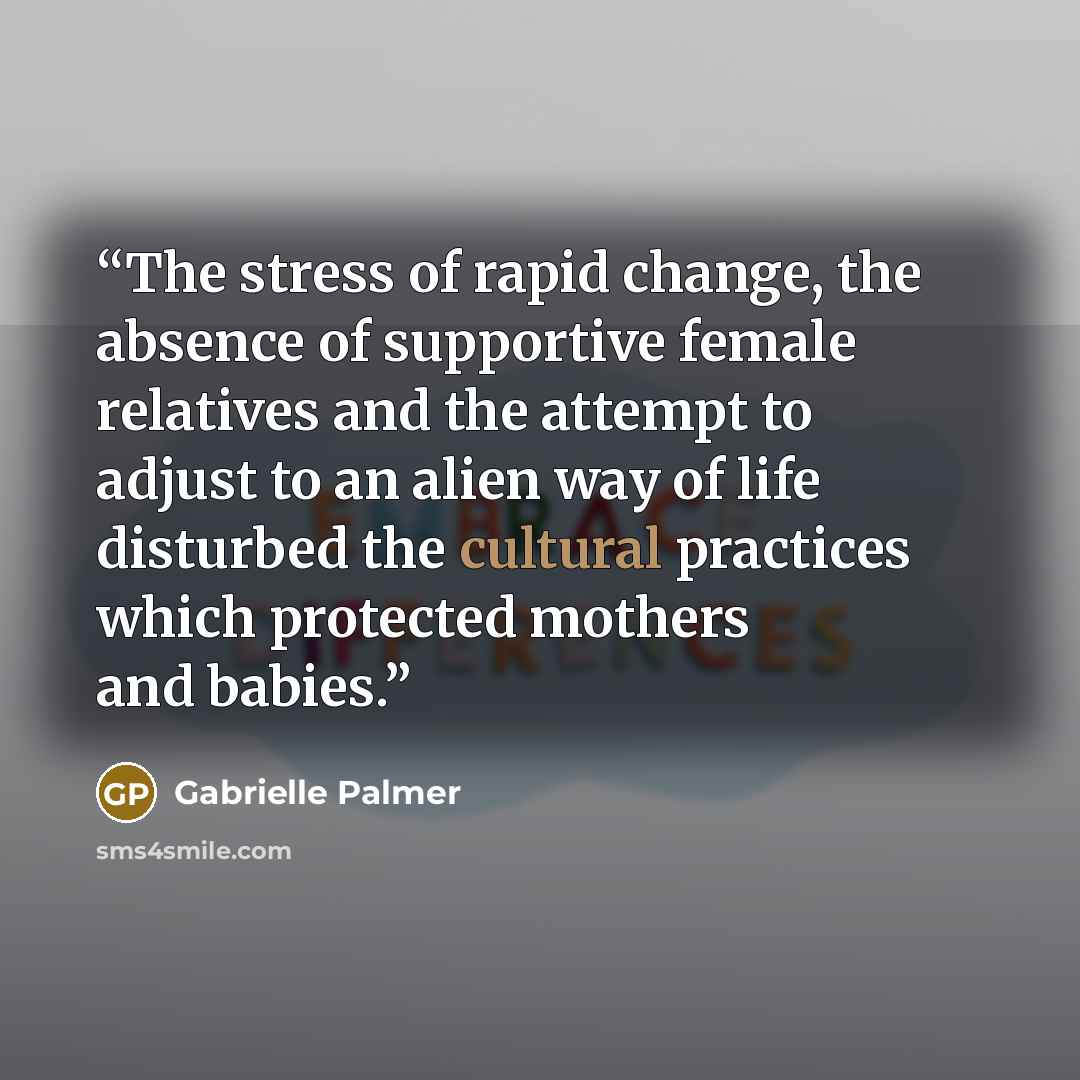 “The stress of rapid change, the absence of supportive female relatives and the attempt to adjust to an alien way of life disturbed the cultural practices which protected mothers and babies.” quote by Gabrielle Palmer