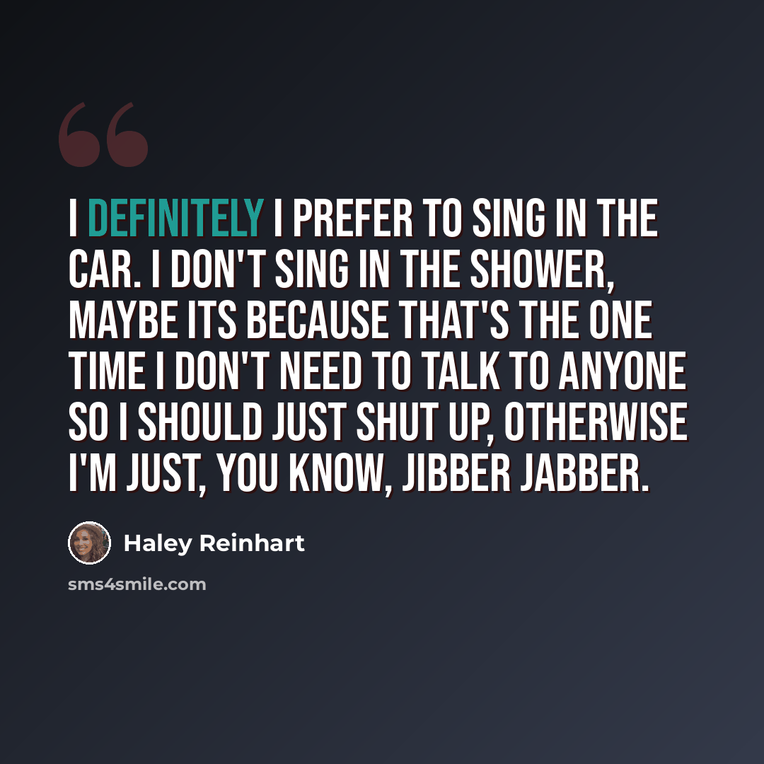 “I definitely I prefer to sing in the car. I don't sing in the shower, maybe its because that's the one time I don't need to talk to anyone so I should just shut up, otherwise I'm just, you know, jibber jabber.” quote by Haley Reinhart