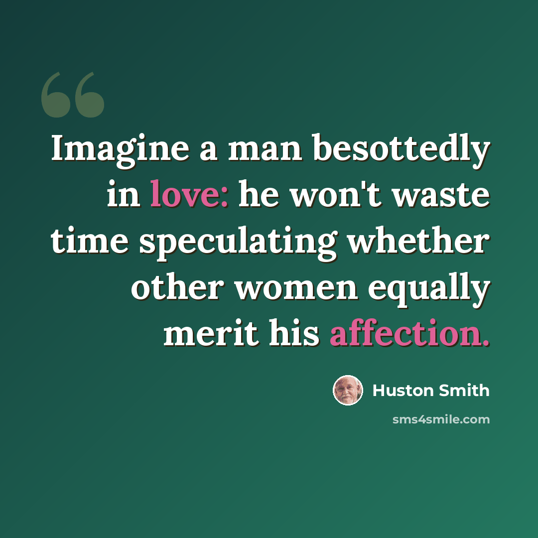 “Imagine a man besottedly in love: he won't waste time speculating whether other women equally merit his affection.” quote by Huston Smith