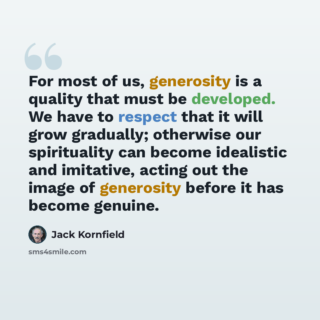 “For most of us, generosity is a quality that must be developed. We have to respect that it will grow gradually; otherwise our spirituality can become idealistic and imitative, acting out the image of generosity before it has become genuine.” quote by Jack Kornfield
