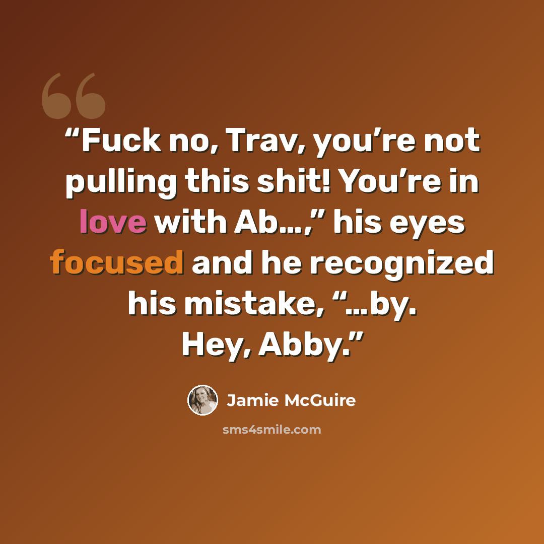 “Fuck no, Trav, you’re not pulling this shit! You’re in love with Ab…,” his eyes focused and he recognized his mistake, “…by. Hey, Abby.” quote by Jamie McGuire