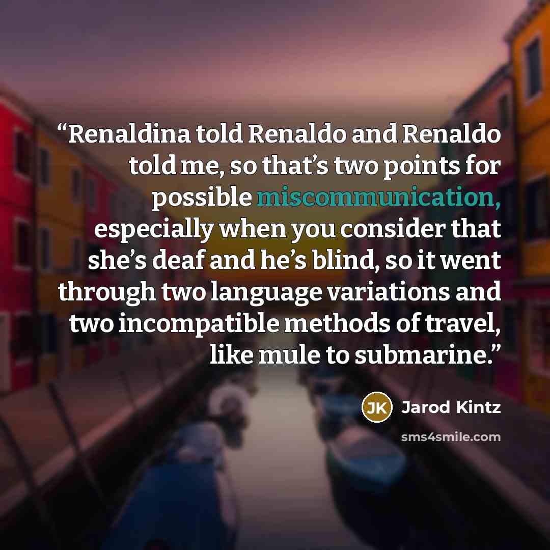 “Renaldina told Renaldo and Renaldo told me, so that’s two points for possible miscommunication, especially when you consider that she’s deaf and he’s blind, so it went through two language variations and two incompatible methods of travel, like mule to submarine.” quote by Jarod Kintz